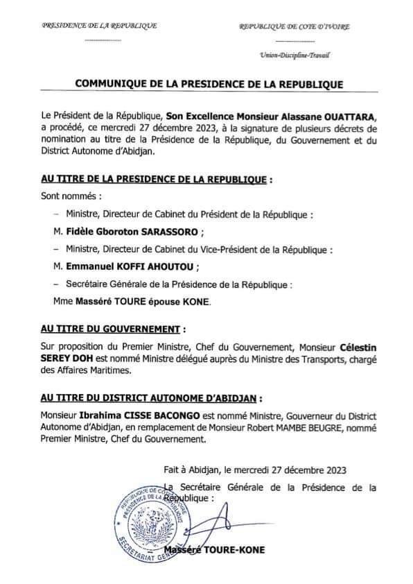 Image de Politique. Le 27 décembre 2023, le Président Alassane Ouattara a annoncé plusieurs nominations importantes. Fidèle Gboroton Sarassoro est désigné ministre Directeur de Cabinet du Président de la République, tandis qu'Emmanuel Ahoutou Koffi occupe ce poste auprès du Vice-président de la République. Masséré Touré épouse Koné, anciennement Secrétaire générale adjointe, est promue Secrétaire générale de la Présidence de la République. Dans le cadre du Gouvernement, Célestin Serey Doh, président du Conseil régional du Guémon, est nommé ministre délégué des affaires maritimes auprès du ministre des Transports. De plus, Ibrahima Cissé Bacongo, ministre des Affaires politiques et maire de Koumassi, est désigné comme le nouveau ministre-gouverneur du District autonome d'Abidjan.