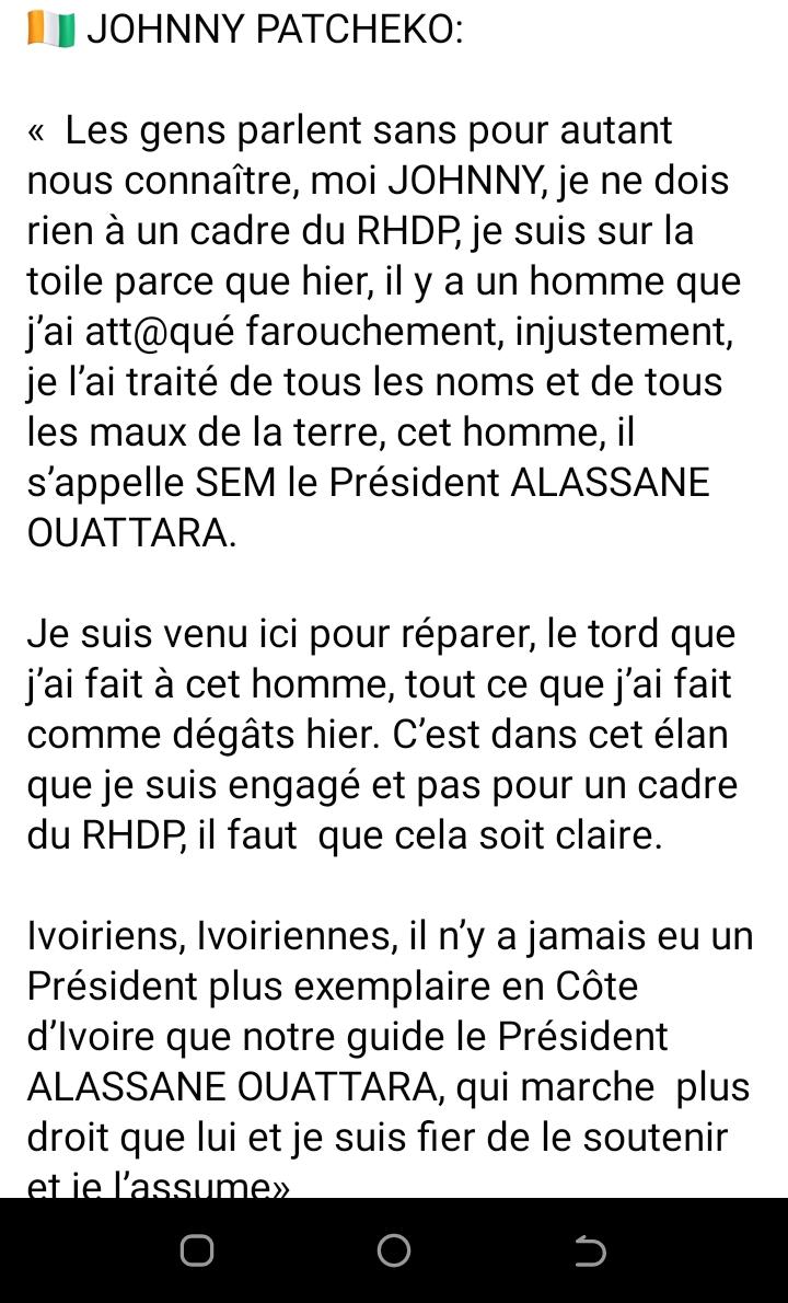 Deuxième Image de Politique. Le discours de Johnny Patcheko révèle une transformation profonde de ses opinions envers le Président Alassane Ouattara. Dans un revirement saisissant, il reconnaît ouvertement avoir attaqué injustement le Président par le passé et exprime maintenant un profond respect et soutien envers lui. Il se présente comme un individu redevable et déterminé à réparer les torts qu'il a causés à la réputation de cet homme politique. Ce retournement d'attitude de la part de Johnny Patcheko pourrait être interprété comme une évolution personnelle, marquée par une prise de conscience et un désir sincère de rédemption. Il tente de se racheter en faisant une déclaration publique, affirmant que son engagement en faveur du Président Ouattara découle de sa propre conviction et non de l'influence ou des intérêts d'un parti politique, précisément le RHDP (Rassemblement des Houphouëtistes pour la Démocratie et la Paix). En louant le leadership du Président Ouattara et en le qualifiant d'exemplaire, Johnny Patcheko cherche à persuader ses compatriotes ivoiriens de la légitimité et de la grandeur de ce dernier en tant que dirigeant. Son intention semble être de rétablir une certaine vérité sur la nature de ses opinions actuelles, ainsi que de rallier un soutien en faveur du Président. Ce discours révèle également l'impact potentiel des réseaux sociaux et de la communication en ligne sur les perceptions publiques des personnalités politiques. Il souligne la capacité des individus à reconnaître leurs erreurs passées et à utiliser ces plateformes pour corriger, voire pour modifier, leurs opinions, et même pour réparer les dégâts causés par des paroles irresponsables ou impulsives. Il met en lumière la dynamique complexe entre la politique, les médias sociaux et la perception publique, montrant comment les opinions peuvent évoluer et comment les acteurs publics, même ceux initialement critiques, peuvent changer de position et rallier un camp politique. En somme, le discours de Johnny Patcheko offre un témoignage éloquent d'une transformation personnelle, d'une reconnaissance des erreurs passées et d'une volonté de réconciliation avec le Président Alassane Ouattara. Cette déclaration reflète également la manière dont les individus utilisent les plateformes médiatiques pour influencer les opinions et contribuer au discours public.